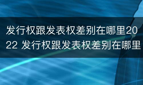 发行权跟发表权差别在哪里2022 发行权跟发表权差别在哪里2022年