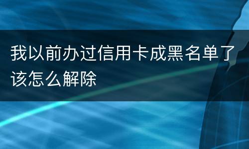 我以前办过信用卡成黑名单了该怎么解除