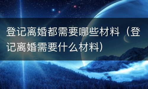 登记离婚都需要哪些材料（登记离婚需要什么材料）