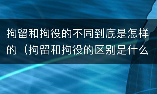 拘留和拘役的不同到底是怎样的（拘留和拘役的区别是什么）