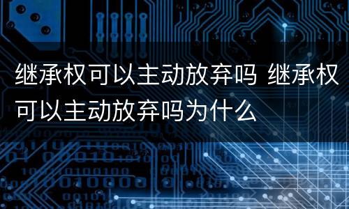 继承权可以主动放弃吗 继承权可以主动放弃吗为什么