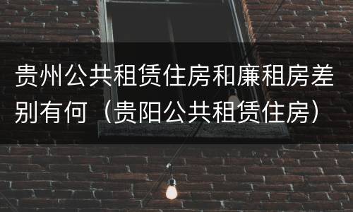 贵州公共租赁住房和廉租房差别有何（贵阳公共租赁住房）