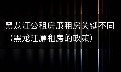 黑龙江公租房廉租房关键不同（黑龙江廉租房的政策）