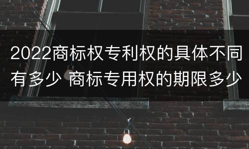 2022商标权专利权的具体不同有多少 商标专用权的期限多少年