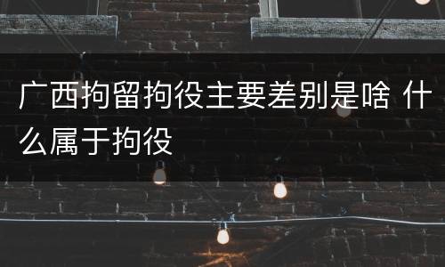 广西拘留拘役主要差别是啥 什么属于拘役