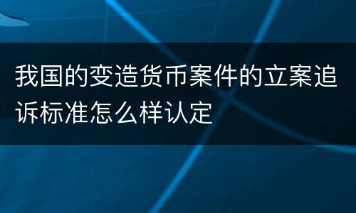 我国的变造货币案件的立案追诉标准怎么样认定