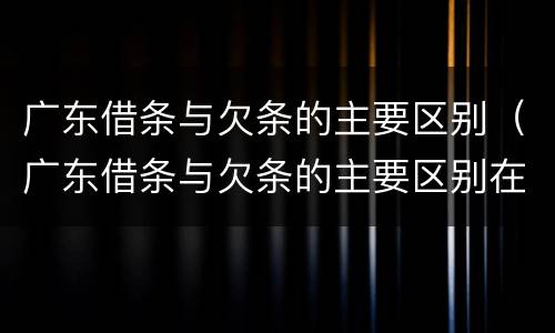 广东借条与欠条的主要区别（广东借条与欠条的主要区别在哪）