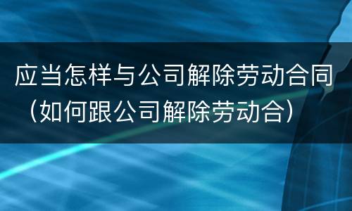 应当怎样与公司解除劳动合同（如何跟公司解除劳动合）