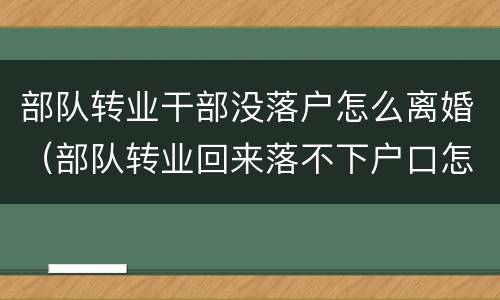 部队转业干部没落户怎么离婚（部队转业回来落不下户口怎么办?）