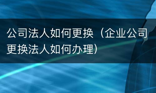 公司法人如何更换（企业公司更换法人如何办理）