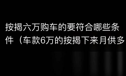 按揭六万购车的要符合哪些条件（车款6万的按揭下来月供多少）