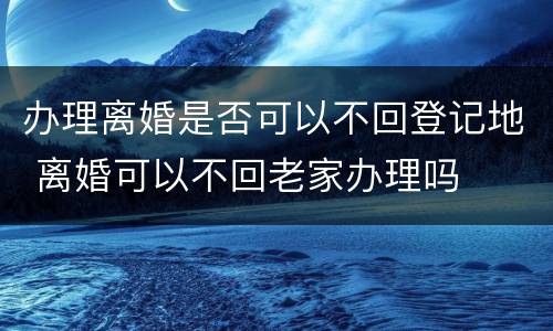 办理离婚是否可以不回登记地 离婚可以不回老家办理吗