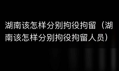 湖南该怎样分别拘役拘留（湖南该怎样分别拘役拘留人员）