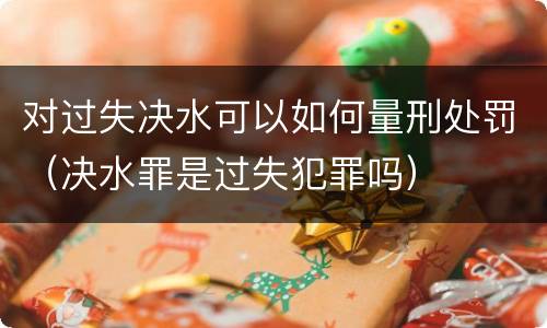 对过失决水可以如何量刑处罚（决水罪是过失犯罪吗）