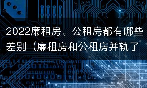 2022廉租房、公租房都有哪些差别（廉租房和公租房并轨了吗）