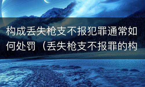 构成丢失枪支不报犯罪通常如何处罚（丢失枪支不报罪的构成要件）