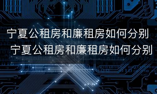 宁夏公租房和廉租房如何分别 宁夏公租房和廉租房如何分别的