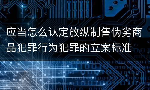 应当怎么认定放纵制售伪劣商品犯罪行为犯罪的立案标准