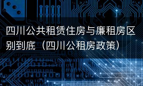 四川公共租赁住房与廉租房区别到底（四川公租房政策）