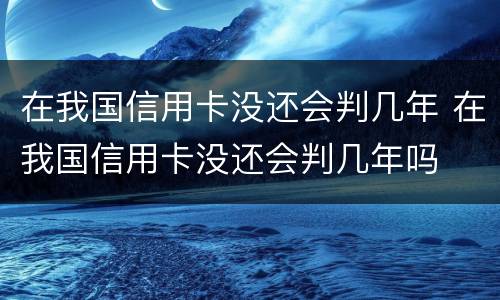 在我国信用卡没还会判几年 在我国信用卡没还会判几年吗