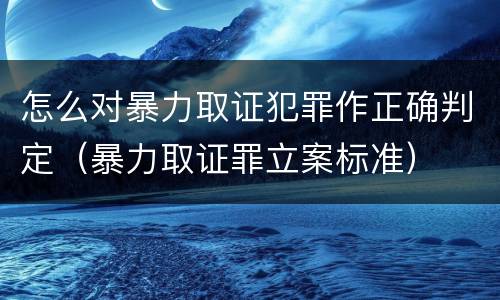 怎么对暴力取证犯罪作正确判定（暴力取证罪立案标准）