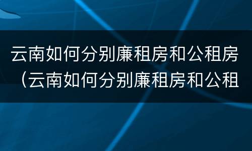 云南如何分别廉租房和公租房（云南如何分别廉租房和公租房的区别）