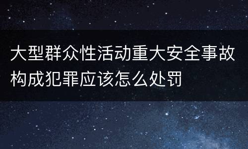 大型群众性活动重大安全事故构成犯罪应该怎么处罚