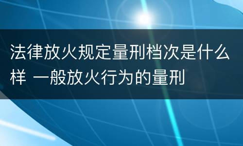 法律放火规定量刑档次是什么样 一般放火行为的量刑