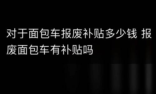 对于面包车报废补贴多少钱 报废面包车有补贴吗