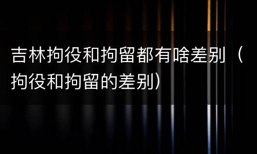 吉林拘役和拘留都有啥差别（拘役和拘留的差别）