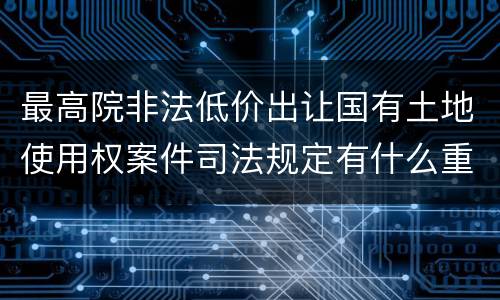 最高院非法低价出让国有土地使用权案件司法规定有什么重要内容