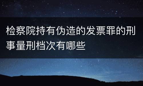 检察院持有伪造的发票罪的刑事量刑档次有哪些