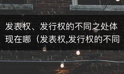 发表权、发行权的不同之处体现在哪（发表权,发行权的不同之处体现在哪些方面）