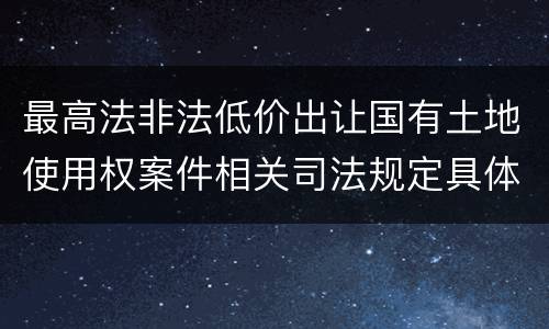 最高法非法低价出让国有土地使用权案件相关司法规定具体是什么重要内容