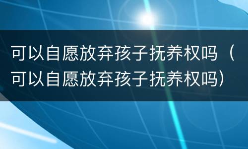 可以自愿放弃孩子抚养权吗（可以自愿放弃孩子抚养权吗）