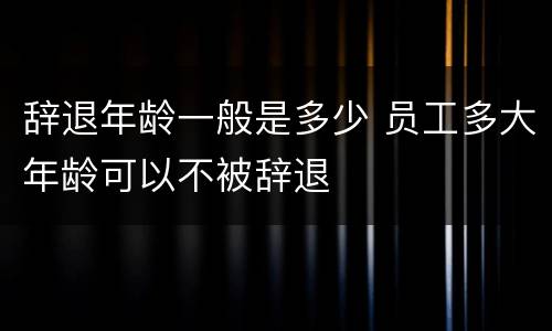 辞退年龄一般是多少 员工多大年龄可以不被辞退