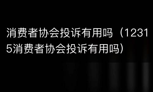 消费者协会投诉有用吗（12315消费者协会投诉有用吗）