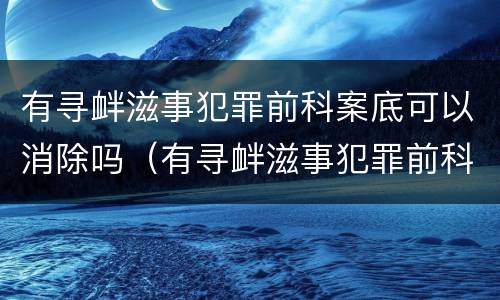 有寻衅滋事犯罪前科案底可以消除吗（有寻衅滋事犯罪前科案底可以消除吗怎么处理）