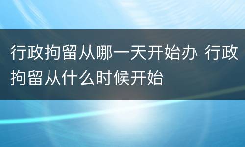 行政拘留从哪一天开始办 行政拘留从什么时候开始