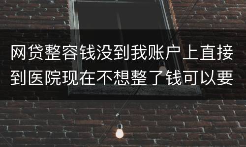 网贷整容钱没到我账户上直接到医院现在不想整了钱可以要回来吗