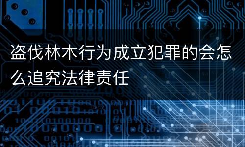 盗伐林木行为成立犯罪的会怎么追究法律责任