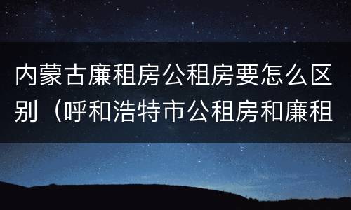 内蒙古廉租房公租房要怎么区别（呼和浩特市公租房和廉租房的区别）