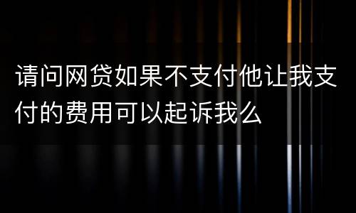 请问网贷如果不支付他让我支付的费用可以起诉我么