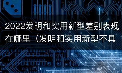 2022发明和实用新型差别表现在哪里（发明和实用新型不具有什么特性）