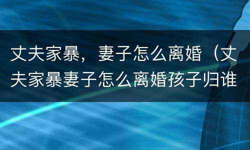 丈夫家暴，妻子怎么离婚（丈夫家暴妻子怎么离婚孩子归谁）