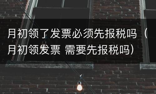 月初领了发票必须先报税吗（月初领发票 需要先报税吗）