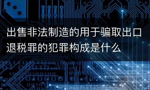 出售非法制造的用于骗取出口退税罪的犯罪构成是什么