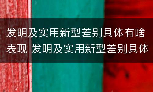 发明及实用新型差别具体有啥表现 发明及实用新型差别具体有啥表现和意义