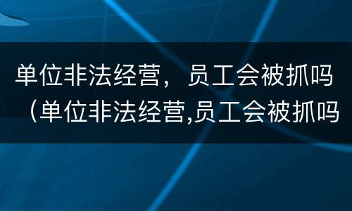 单位非法经营，员工会被抓吗（单位非法经营,员工会被抓吗知乎）