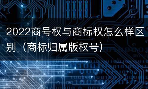 2022商号权与商标权怎么样区别（商标归属版权号）